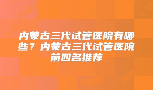 内蒙古三代试管医院有哪些？内蒙古三代试管医院前四名推荐