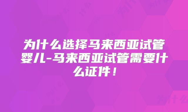 为什么选择马来西亚试管婴儿-马来西亚试管需要什么证件!