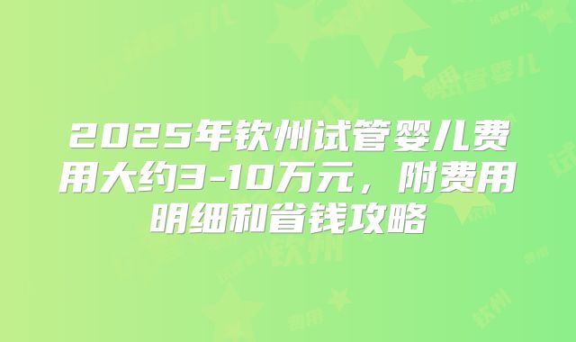 2025年钦州试管婴儿费用大约3-10万元，附费用明细和省钱攻略