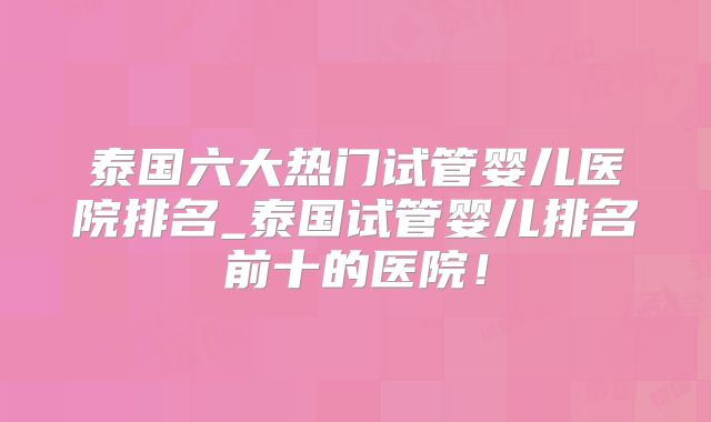 泰国六大热门试管婴儿医院排名_泰国试管婴儿排名前十的医院!