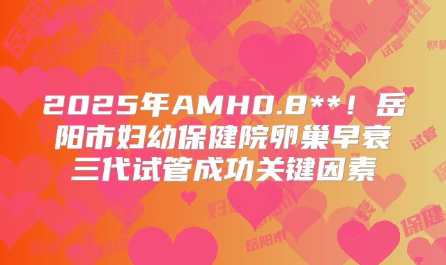 2025年AMH0.8**!岳阳市妇幼保健院卵巢早衰三代试管成功关键因素