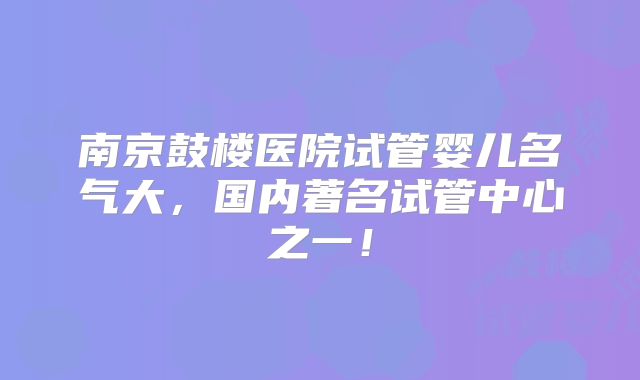 南京鼓楼医院试管婴儿名气大，国内著名试管中心之一！