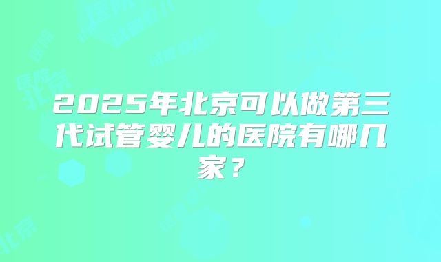 2025年北京可以做第三代试管婴儿的医院有哪几家?