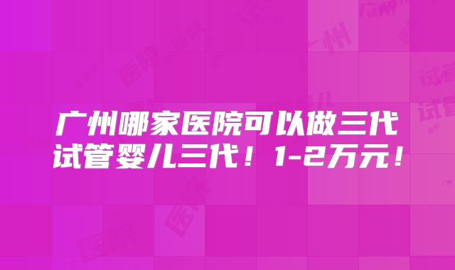 广州哪家医院可以做三代试管婴儿三代！1-2万元！