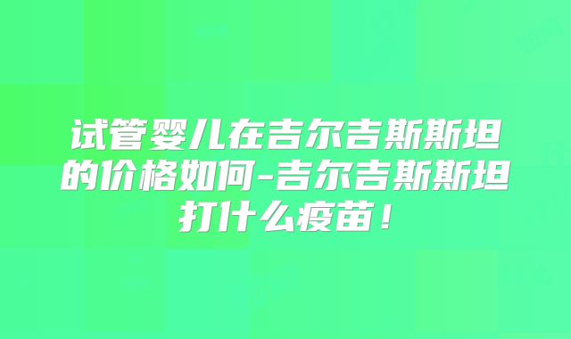 试管婴儿在吉尔吉斯斯坦的价格如何-吉尔吉斯斯坦打什么疫苗！