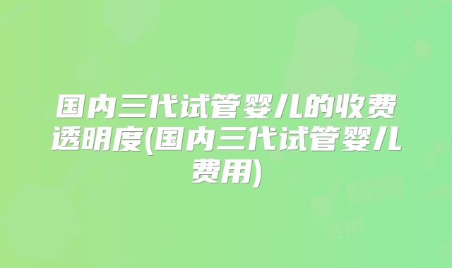 国内三代试管婴儿的收费透明度(国内三代试管婴儿费用)