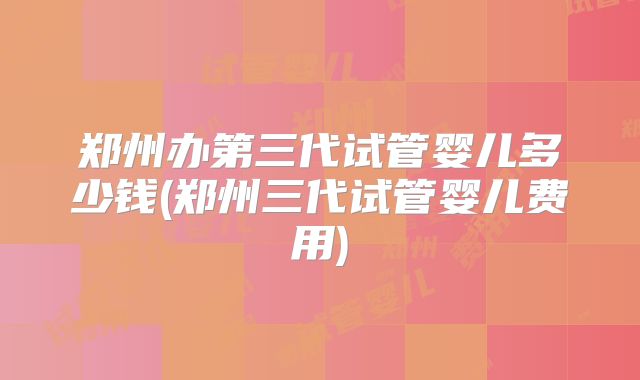 郑州办第三代试管婴儿多少钱(郑州三代试管婴儿费用)