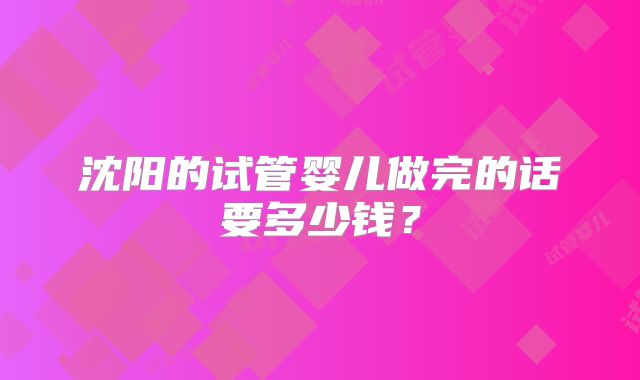 沈阳的试管婴儿做完的话要多少钱？