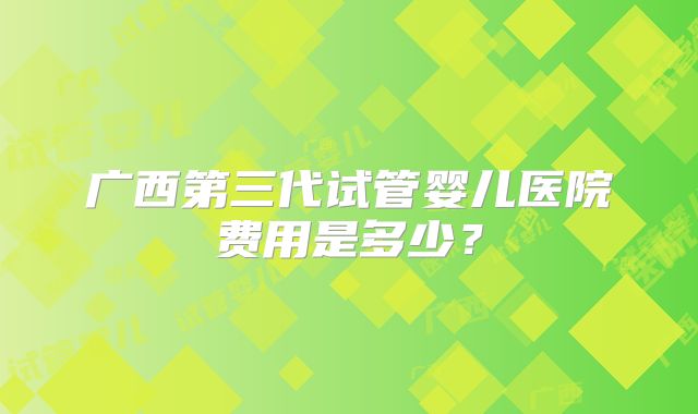 广西第三代试管婴儿医院费用是多少？