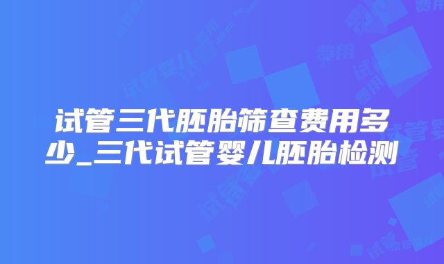试管三代胚胎筛查费用多少_三代试管婴儿胚胎检测