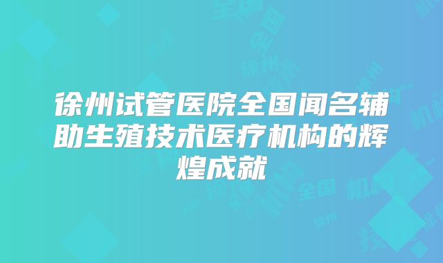 徐州试管医院全国闻名辅助生殖技术医疗机构的辉煌成就