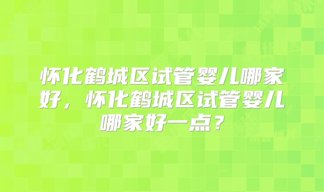 怀化鹤城区试管婴儿哪家好，怀化鹤城区试管婴儿哪家好一点？