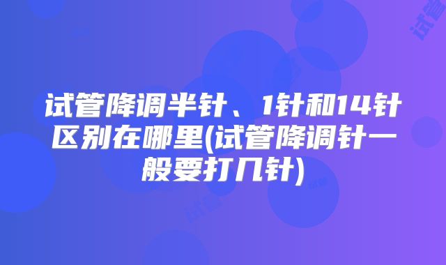 试管降调半针、1针和14针区别在哪里(试管降调针一般要打几针)