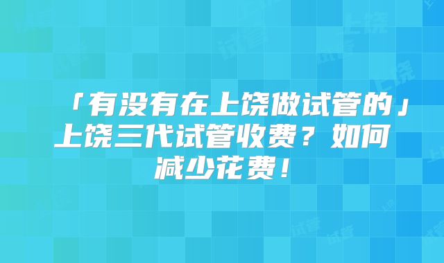 「有没有在上饶做试管的」上饶三代试管收费？如何减少花费！