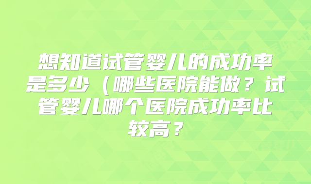 想知道试管婴儿的成功率是多少(哪些医院能做?试管婴儿哪个医院成功率比较高?