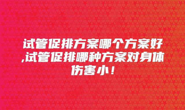 试管促排方案哪个方案好,试管促排哪种方案对身体伤害小！