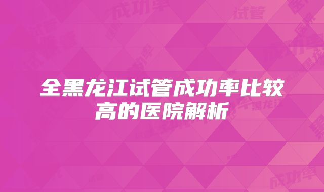全黑龙江试管成功率比较高的医院解析