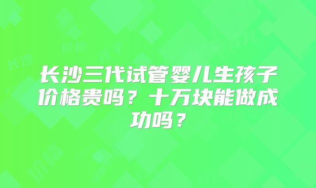 长沙三代试管婴儿生孩子价格贵吗？十万块能做成功吗？