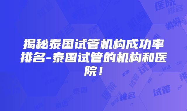 揭秘泰国试管机构成功率排名-泰国试管的机构和医院！