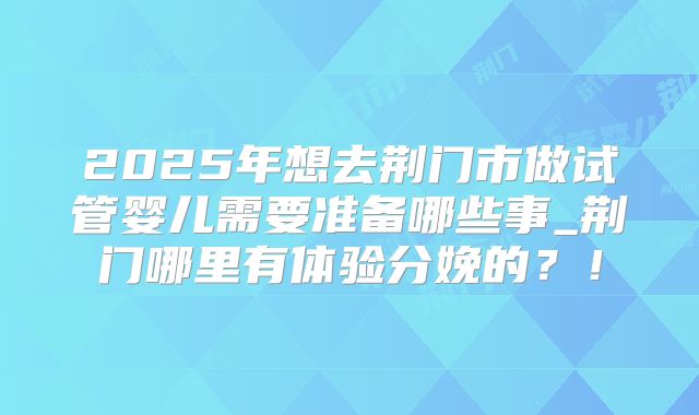 2025年想去荆门市做试管婴儿需要准备哪些事_荆门哪里有体验分娩的?!
