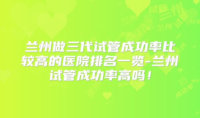 兰州做三代试管成功率比较高的医院排名一览-兰州试管成功率高吗！