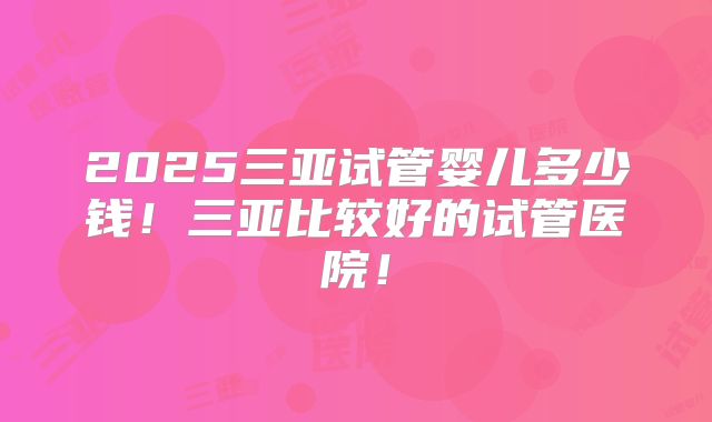 2025三亚试管婴儿多少钱！三亚比较好的试管医院！