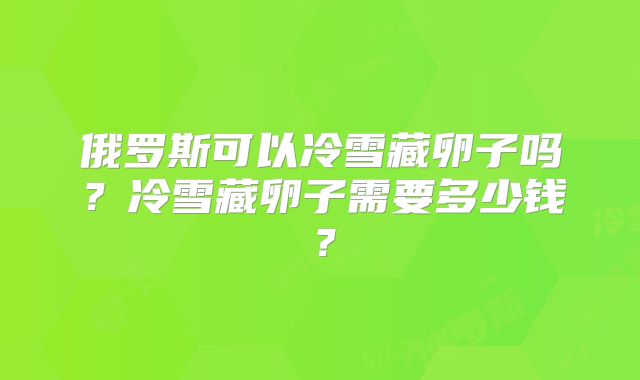 俄罗斯可以冷雪藏卵子吗?冷雪藏卵子需要多少钱?