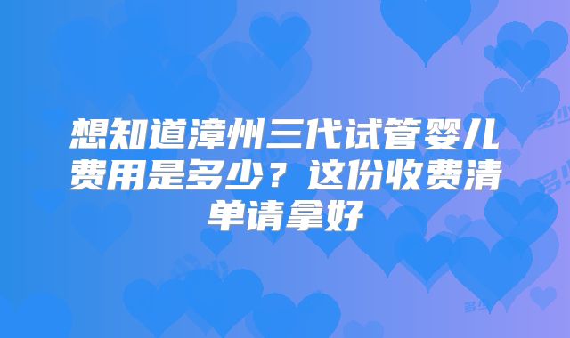 想知道漳州三代试管婴儿费用是多少?这份收费清单请拿好