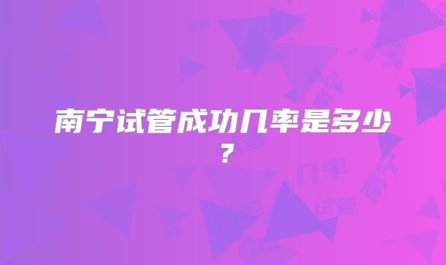 南宁试管成功几率是多少?