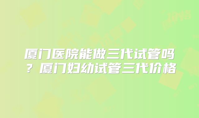 厦门医院能做三代试管吗？厦门妇幼试管三代价格