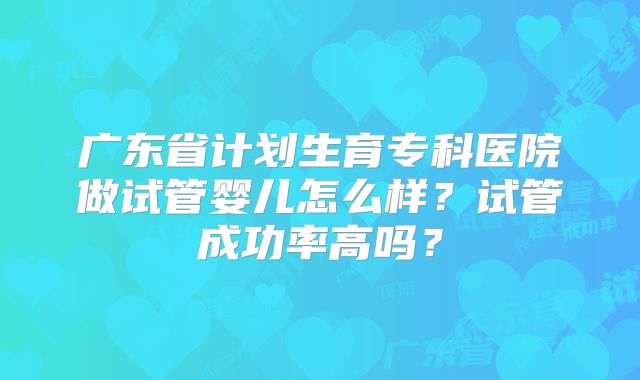 广东省计划生育专科医院做试管婴儿怎么样？试管成功率高吗？