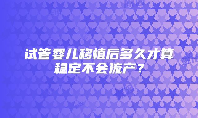 试管婴儿移植后多久才算稳定不会流产?