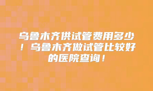 乌鲁木齐供试管费用多少!乌鲁木齐做试管比较好的医院查询!