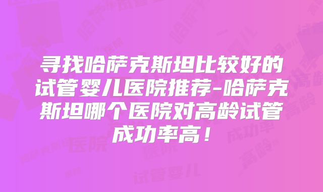 寻找哈萨克斯坦比较好的试管婴儿医院推荐-哈萨克斯坦哪个医院对高龄试管成功率高！