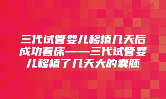 三代试管婴儿移植几天后成功着床——三代试管婴儿移植了几天大的囊胚