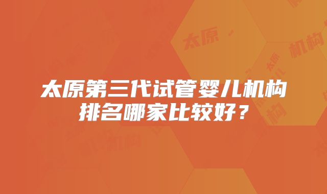 太原第三代试管婴儿机构排名哪家比较好？