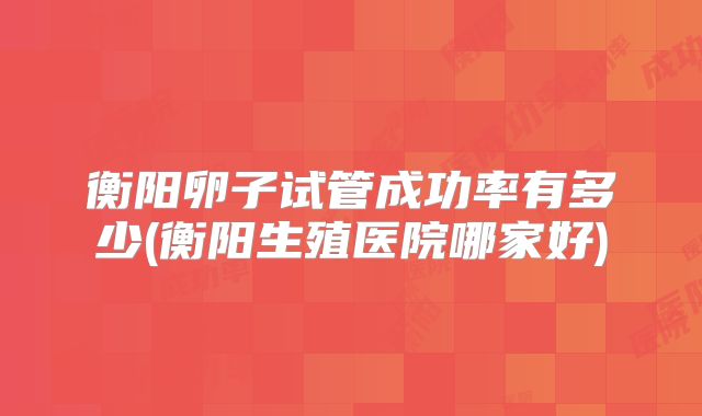 衡阳卵子试管成功率有多少(衡阳生殖医院哪家好)