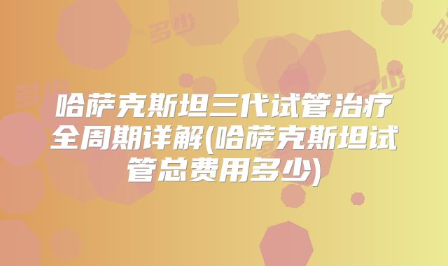 哈萨克斯坦三代试管治疗全周期详解(哈萨克斯坦试管总费用多少)