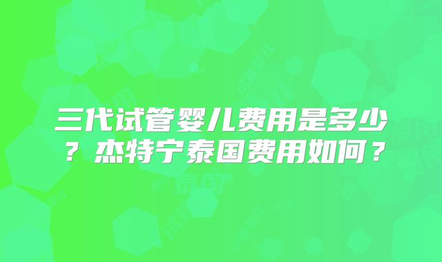 三代试管婴儿费用是多少？杰特宁泰国费用如何？