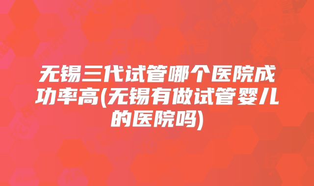 无锡三代试管哪个医院成功率高(无锡有做试管婴儿的医院吗)