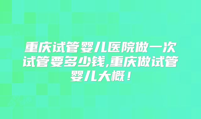 重庆试管婴儿医院做一次试管要多少钱,重庆做试管婴儿大概！