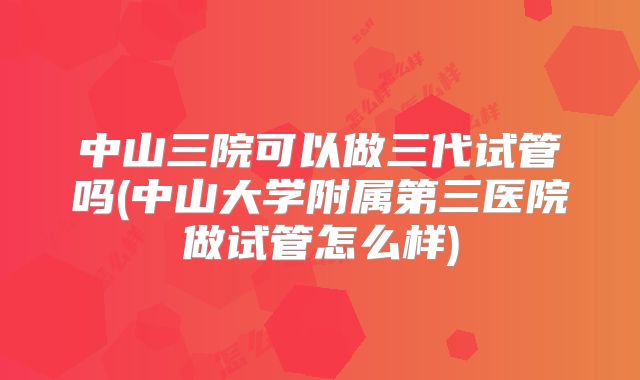 中山三院可以做三代试管吗(中山大学附属第三医院做试管怎么样)