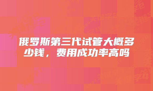 俄罗斯第三代试管大概多少钱，费用成功率高吗