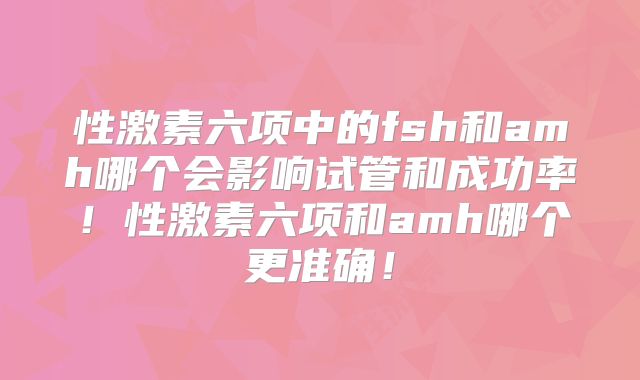 性激素六项中的fsh和amh哪个会影响试管和成功率!性激素六项和amh哪个更准确!