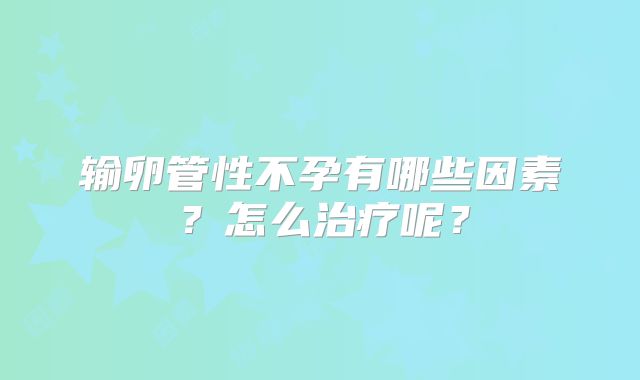 输卵管性不孕有哪些因素？怎么治疗呢？