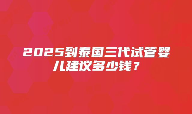 2025到泰国三代试管婴儿建议多少钱?