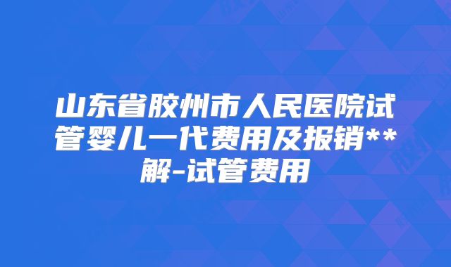 山东省胶州市人民医院试管婴儿一代费用及报销**解-试管费用