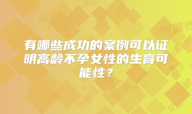 有哪些成功的案例可以证明高龄不孕女性的生育可能性？