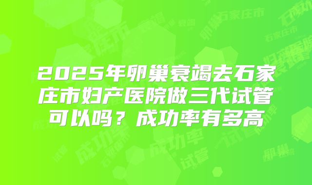 2025年卵巢衰竭去石家庄市妇产医院做三代试管可以吗?成功率有多高