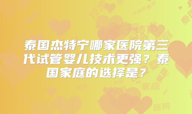 泰国杰特宁哪家医院第三代试管婴儿技术更强？泰国家庭的选择是？